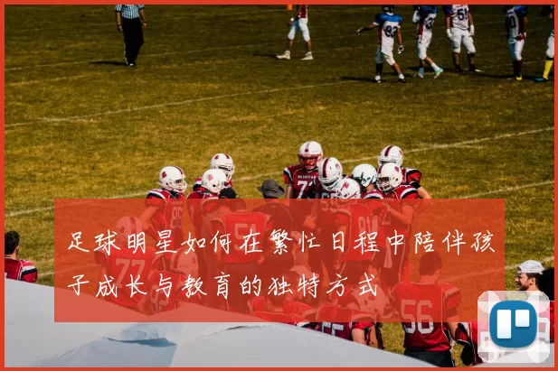 足球明星如何在繁忙日程中陪伴孩子成长与教育的独特方式