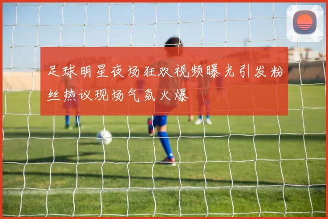 足球明星夜场狂欢视频曝光引发粉丝热议现场气氛火爆