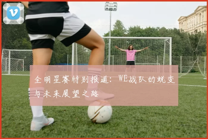 全明星赛特别报道：WE战队的蜕变与未来展望之路