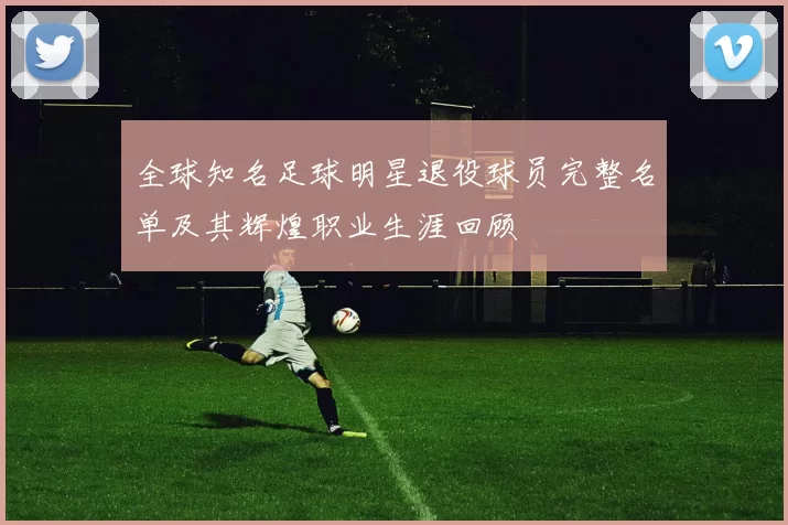 全球知名足球明星退役球员完整名单及其辉煌职业生涯回顾