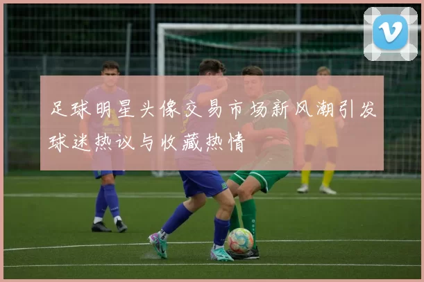 足球明星头像交易市场新风潮引发球迷热议与收藏热情