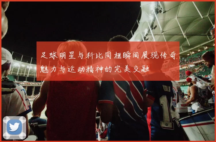 足球明星与科比同框瞬间展现传奇魅力与运动精神的完美交融