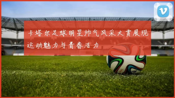 卡塔尔足球明星帅气风采大赏展现运动魅力与青春活力