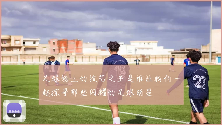 足球场上的技艺之王是谁让我们一起探寻那些闪耀的足球明星