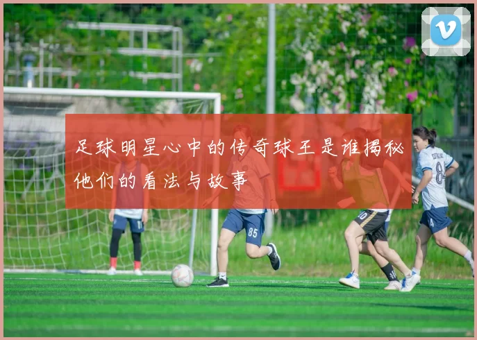 足球明星心中的传奇球王是谁揭秘他们的看法与故事