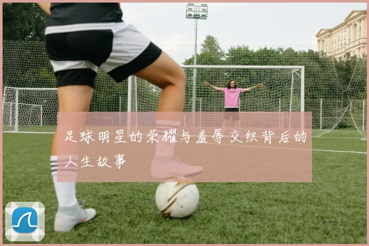 足球明星的荣耀与羞辱交织背后的人生故事