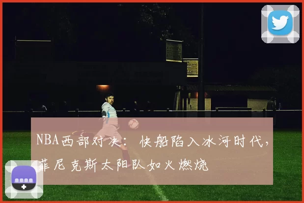 NBA西部对决：快船陷入冰河时代，菲尼克斯太阳队如火燃烧