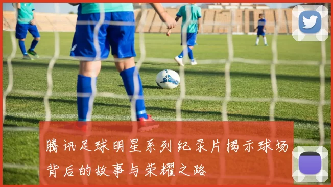 腾讯足球明星系列纪录片揭示球场背后的故事与荣耀之路