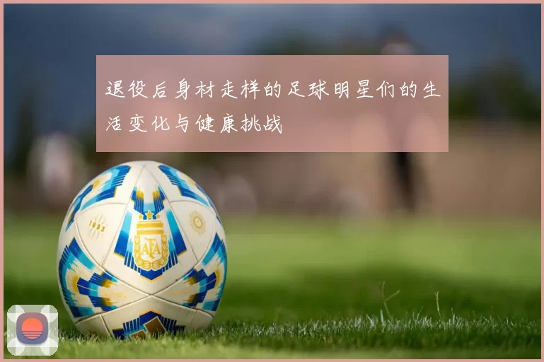 退役后身材走样的足球明星们的生活变化与健康挑战