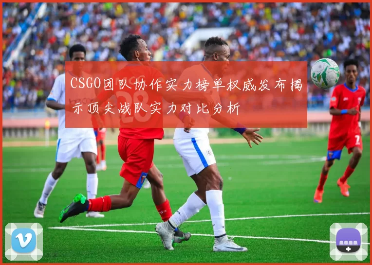 CSGO团队协作实力榜单权威发布揭示顶尖战队实力对比分析