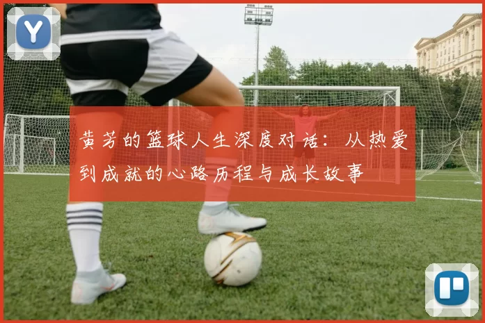 黄芳的篮球人生深度对话：从热爱到成就的心路历程与成长故事