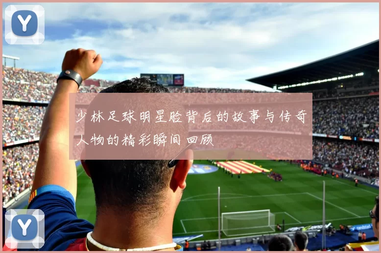 少林足球明星脸背后的故事与传奇人物的精彩瞬间回顾