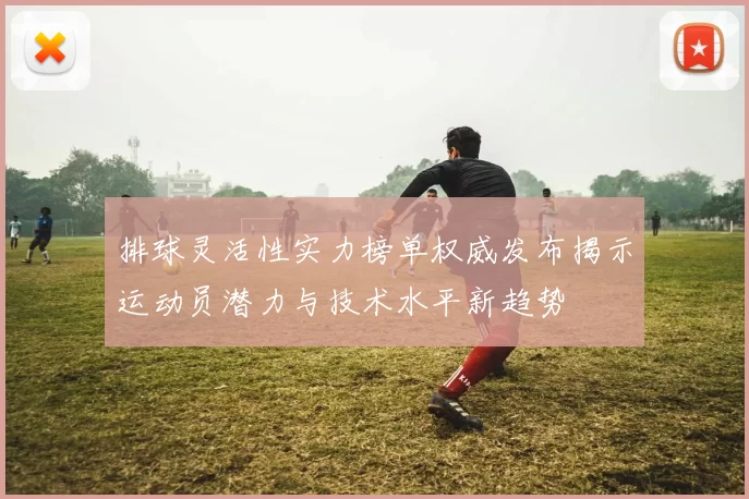 排球灵活性实力榜单权威发布揭示运动员潜力与技术水平新趋势