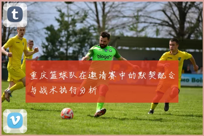 重庆篮球队在邀请赛中的默契配合与战术执行分析