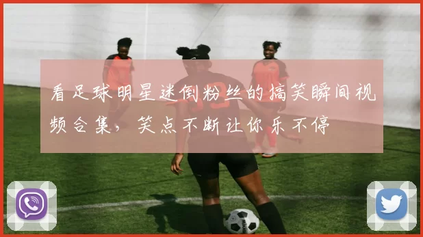 看足球明星迷倒粉丝的搞笑瞬间视频合集，笑点不断让你乐不停