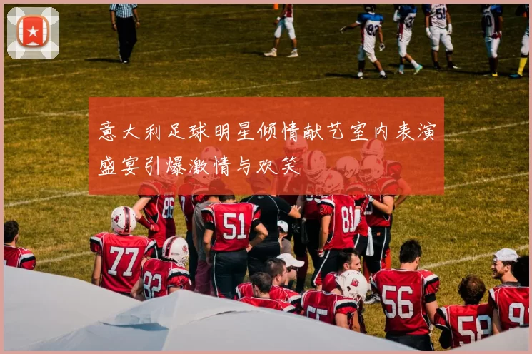 意大利足球明星倾情献艺室内表演盛宴引爆激情与欢笑
