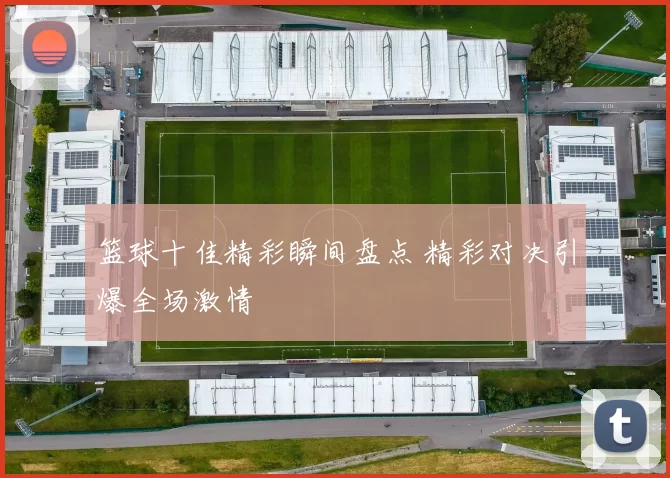 篮球十佳精彩瞬间盘点 精彩对决引爆全场激情