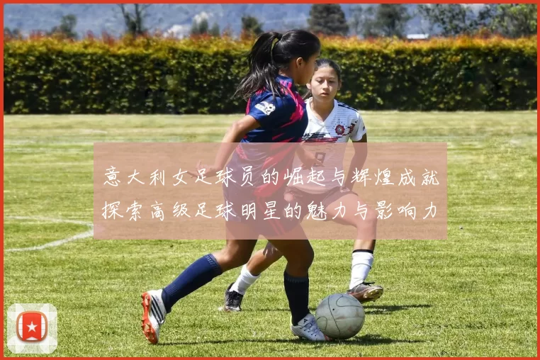 意大利女足球员的崛起与辉煌成就探索高级足球明星的魅力与影响力