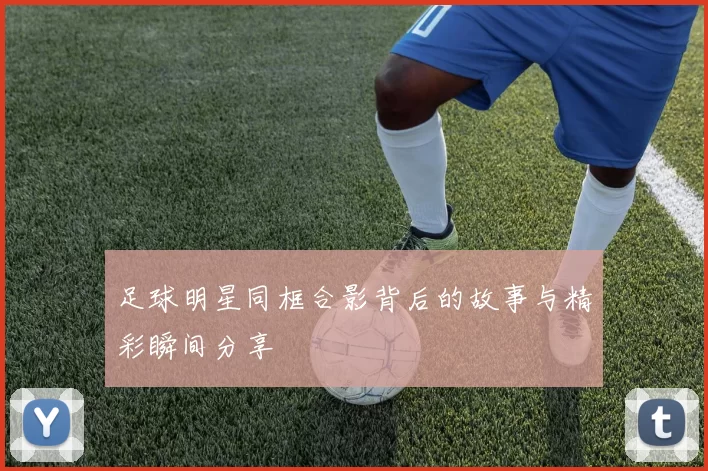 足球明星同框合影背后的故事与精彩瞬间分享