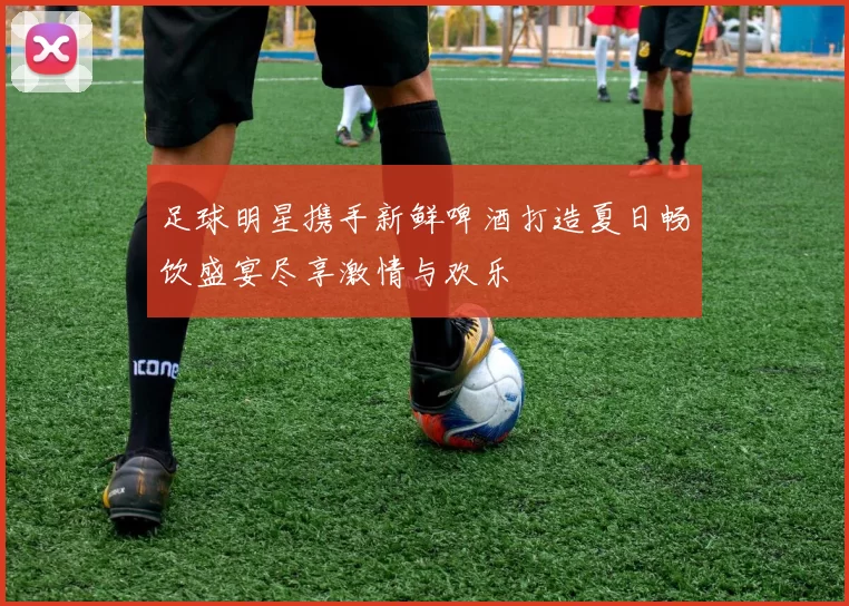 足球明星携手新鲜啤酒打造夏日畅饮盛宴尽享激情与欢乐