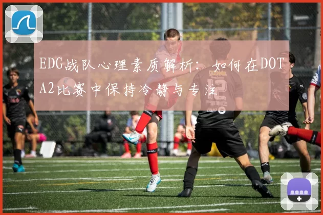EDG战队心理素质解析：如何在DOTA2比赛中保持冷静与专注