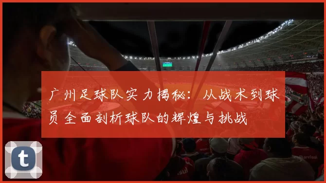 广州足球队实力揭秘：从战术到球员全面剖析球队的辉煌与挑战