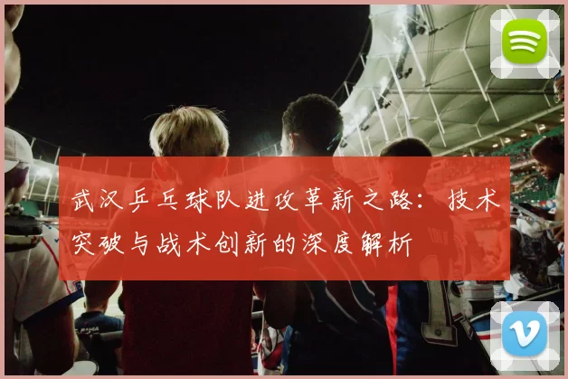武汉乒乓球队进攻革新之路：技术突破与战术创新的深度解析