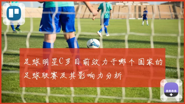 足球明星C罗目前效力于哪个国家的足球联赛及其影响力分析