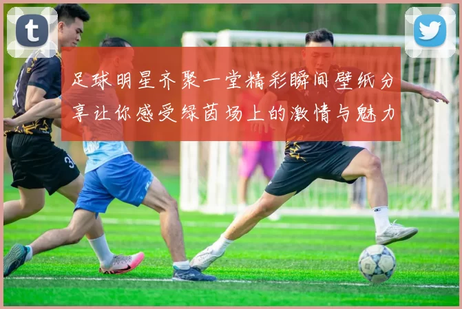 足球明星齐聚一堂精彩瞬间壁纸分享让你感受绿茵场上的激情与魅力