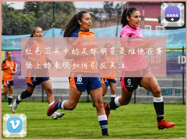 红色卫衣中的足球明星是谁他在赛场上的表现如何引发关注