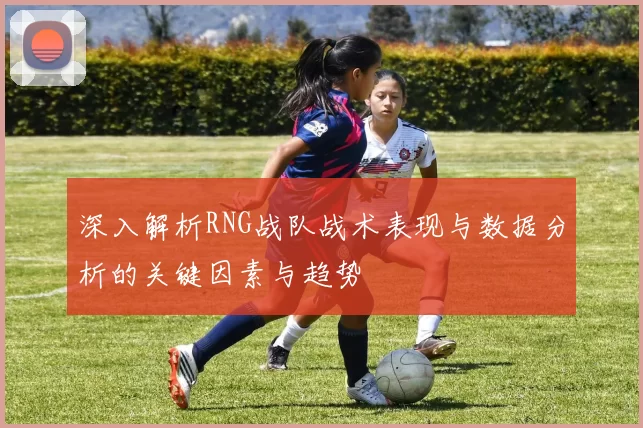 深入解析RNG战队战术表现与数据分析的关键因素与趋势