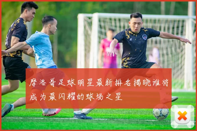 摩洛哥足球明星最新排名揭晓谁将成为最闪耀的球场之星