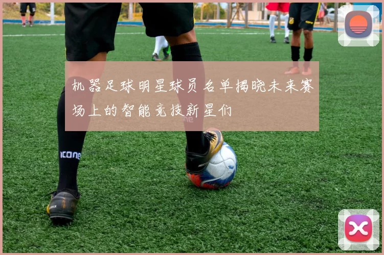 机器足球明星球员名单揭晓未来赛场上的智能竞技新星们