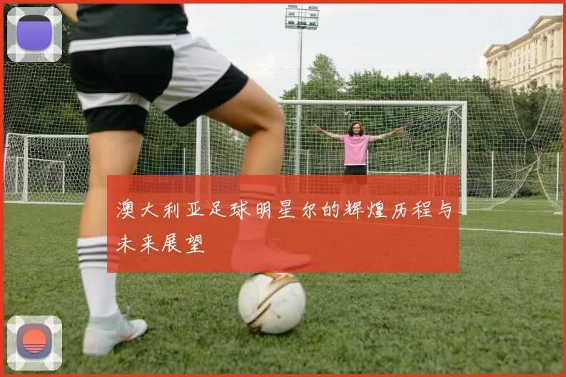 澳大利亚足球明星尔的辉煌历程与未来展望