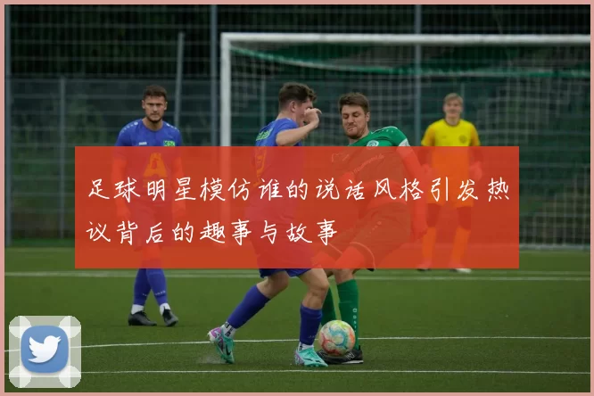 足球明星模仿谁的说话风格引发热议背后的趣事与故事