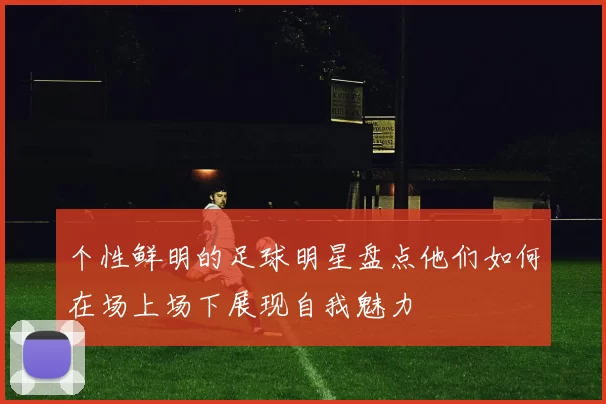 个性鲜明的足球明星盘点他们如何在场上场下展现自我魅力