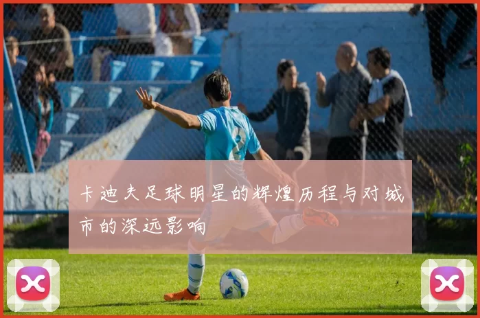 卡迪夫足球明星的辉煌历程与对城市的深远影响