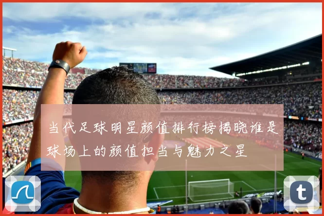 当代足球明星颜值排行榜揭晓谁是球场上的颜值担当与魅力之星