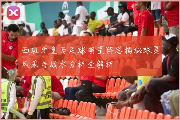 西班牙皇马足球明星阵容揭秘球员风采与战术分析全解析