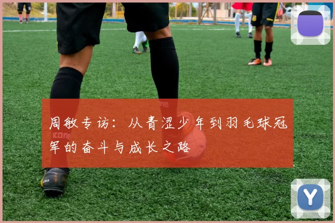 周敏专访：从青涩少年到羽毛球冠军的奋斗与成长之路