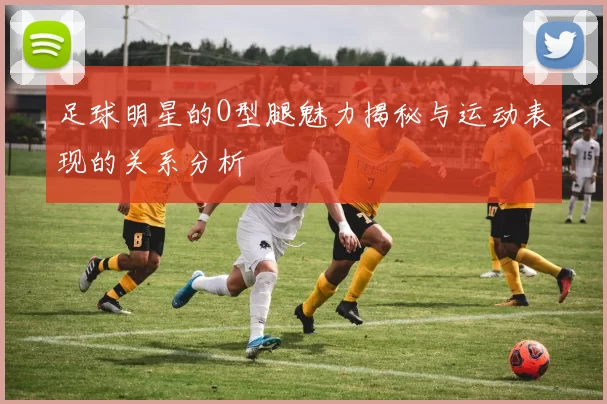 足球明星的O型腿魅力揭秘与运动表现的关系分析