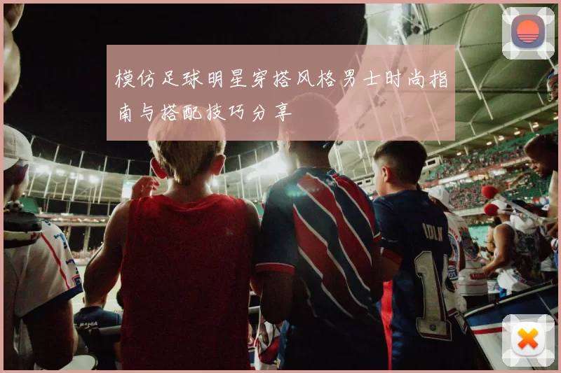 模仿足球明星穿搭风格男士时尚指南与搭配技巧分享