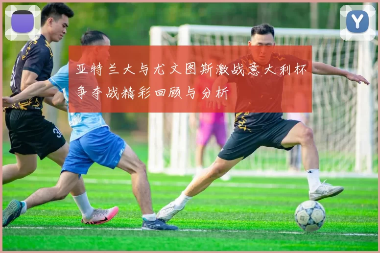 亚特兰大与尤文图斯激战意大利杯争夺战精彩回顾与分析