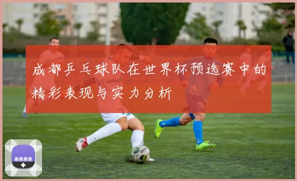 成都乒乓球队在世界杯预选赛中的精彩表现与实力分析