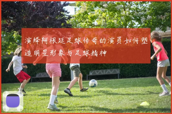 演绎阿根廷足球传奇的演员如何塑造明星形象与足球精神