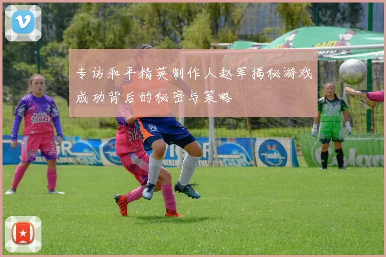 专访和平精英制作人赵军揭秘游戏成功背后的秘密与策略