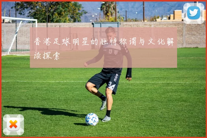 香港足球明星的独特称谓与文化解读探索