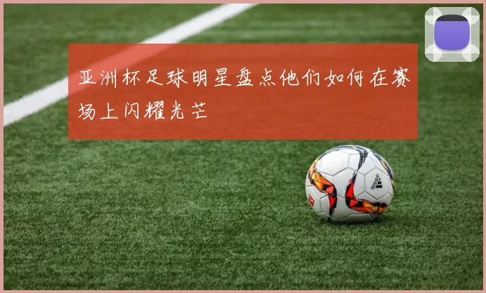 亚洲杯足球明星盘点他们如何在赛场上闪耀光芒