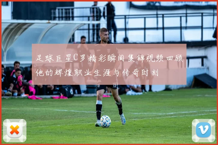 足球巨星C罗精彩瞬间集锦视频回顾他的辉煌职业生涯与传奇时刻