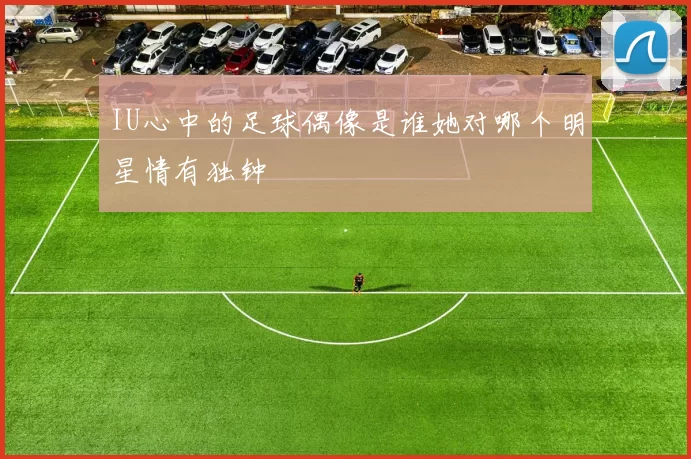 IU心中的足球偶像是谁她对哪个明星情有独钟